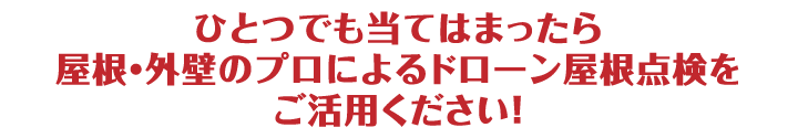 ひとつでも当てはまったら屋根・外壁のプロによるドローン屋根点検をご活用ください！