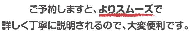 ご予約しますと、よりスムーズで詳しく丁寧に説明されるので、大変便利です。