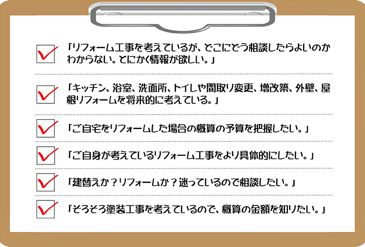 □「リフォーム工事を考えているが、どこにどう相談したらよいのかわからない。とにかく情報が欲しい。」 □「キッチン、浴室、洗面所、トイレや間取り変更、増改築、外壁、屋根リフォームを将来的に考えている。」 □「ご自宅をリフォームした場合の概算の予算を把握したい。」 □「ご自身が考えているリフォーム工事をより具体的にしたい。」 □「建替えか？リフォームか？迷っているので相談したい。」 □「そろそろ塗装工事を考えているので、概算の金額を知りたい。」